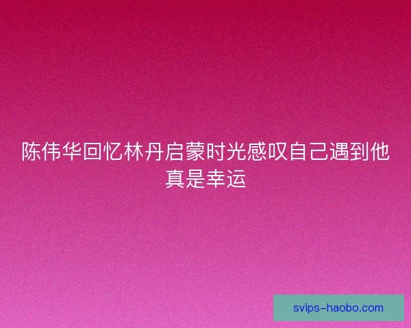 陈伟华回忆林丹启蒙时光感叹自己遇到他真是幸运 陈伟华回忆林丹启蒙时光感叹自己遇到他真是幸运