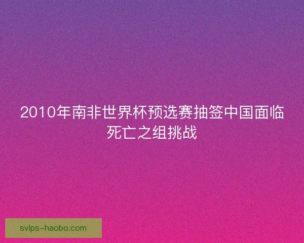 2010年南非世界杯预选赛抽签中国面临死亡之组挑战 2010年南非世界杯预选赛抽签中国面临死亡之组挑战