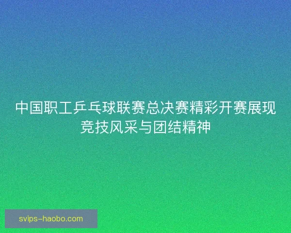 中国职工乒乓球联赛总决赛精彩开赛展现竞技风采与团结精神
