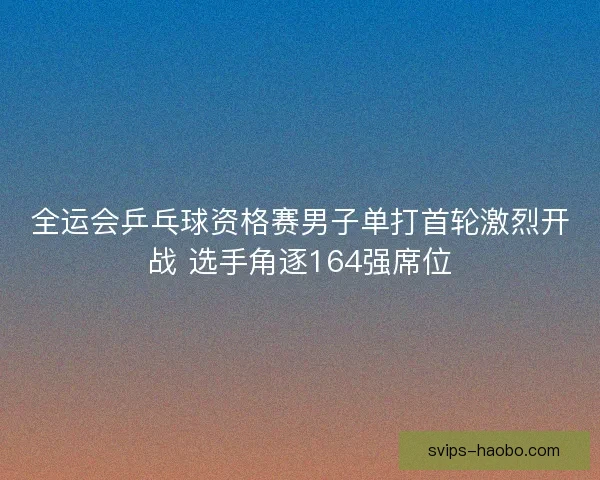全运会乒乓球资格赛男子单打首轮激烈开战 选手角逐164强席位 全运会乒乓球资格赛男子单打首轮激烈开战 选手角逐164强席位