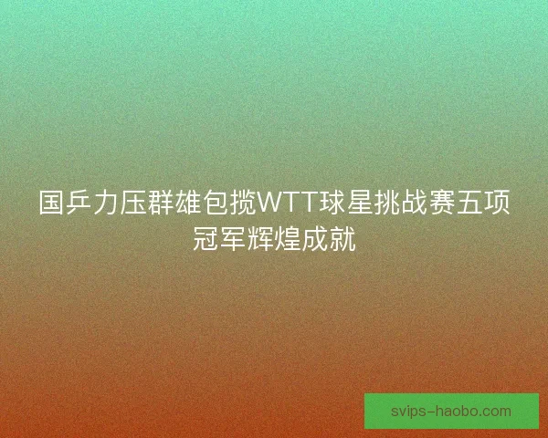 国乒力压群雄包揽WTT球星挑战赛五项冠军辉煌成就 国乒力压群雄包揽WTT球星挑战赛五项冠军辉煌成就