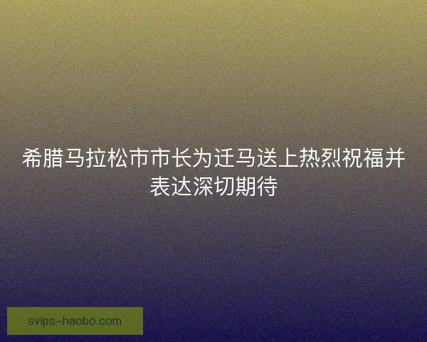 希腊马拉松市市长为迁马送上热烈祝福并表达深切期待 希腊马拉松市市长为迁马送上热烈祝福并表达深切期待