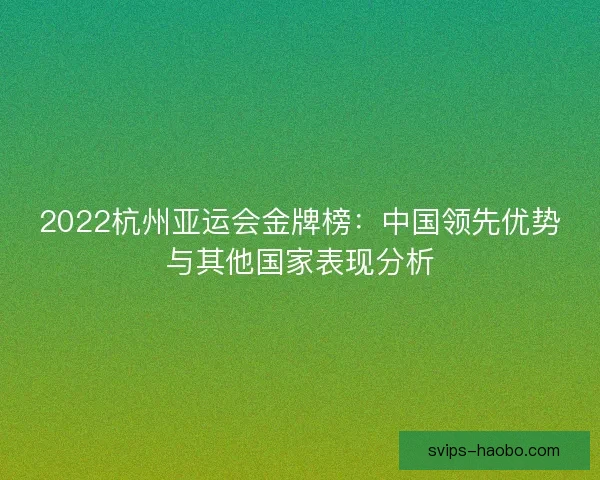 2022杭州亚运会金牌榜:中国领先优势与其他国家表现分析 2022杭州亚运会金牌榜:中国领先优势与其他国家表现分析