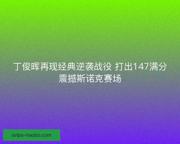 丁俊晖再现经典逆袭战役 打出147满分震撼斯诺克赛场