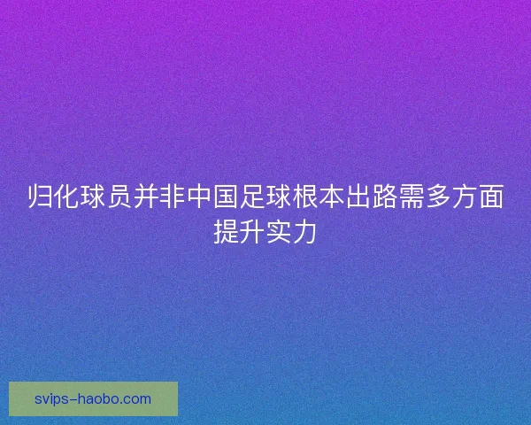 归化球员并非中国足球根本出路需多方面提升实力 归化球员并非中国足球根本出路需多方面提升实力