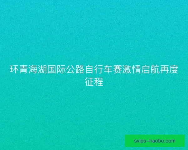 环青海湖国际公路自行车赛激情启航再度征程 环青海湖国际公路自行车赛激情启航再度征程