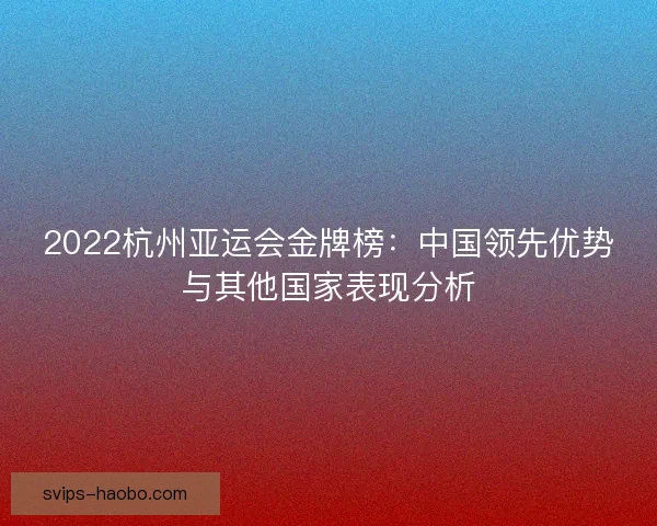 2022杭州亚运会金牌榜：中国领先优势与其他国家表现分析