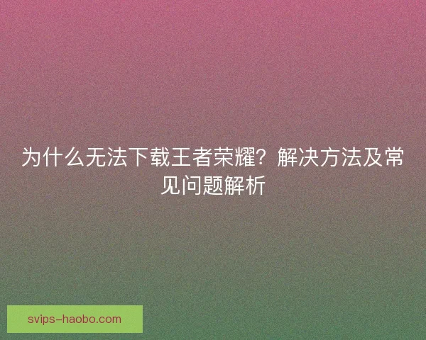 为什么无法下载王者荣耀？解决方法及常见问题解析