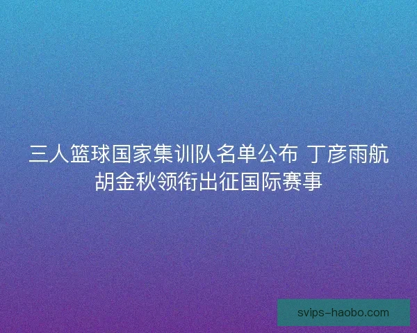 三人篮球国家集训队名单公布 丁彦雨航胡金秋领衔出征国际赛事