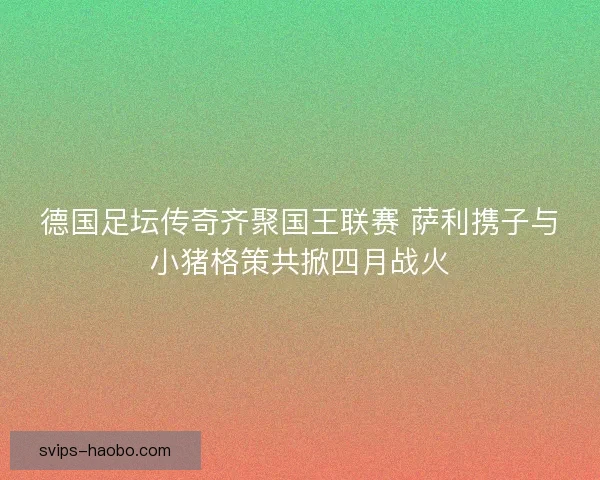德国足坛传奇齐聚国王联赛 萨利携子与小猪格策共掀四月战火
