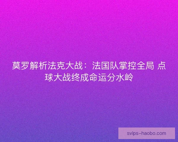 莫罗解析法克大战：法国队掌控全局 点球大战终成命运分水岭