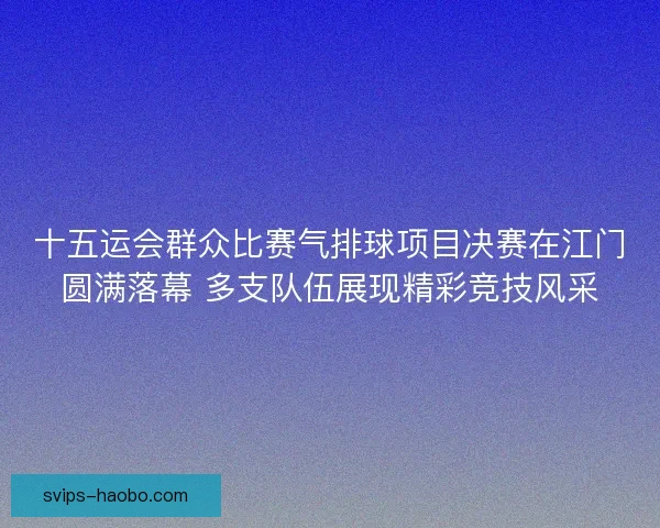十五运会群众比赛气排球项目决赛在江门圆满落幕 多支队伍展现精彩竞技风采